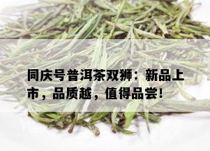 同庆号普洱茶双狮：新品上市，品质越，值得品尝！