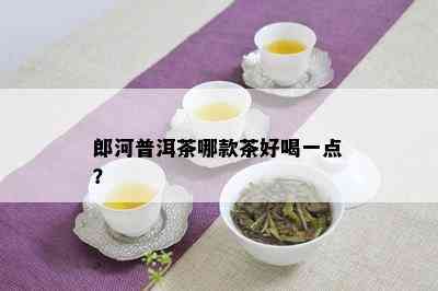 郎河普洱茶哪款茶好喝一点？