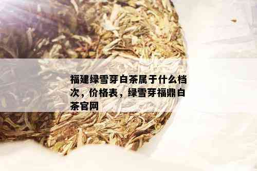 福建绿雪芽白茶属于什么档次，价格表，绿雪芽福鼎白茶官网