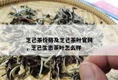 芝己茶价格及芝己茶叶官网，芝己生态茶叶怎么样