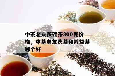 中茶老友茯砖茶800克价格，中茶老友茯茶和湘益茶哪个好