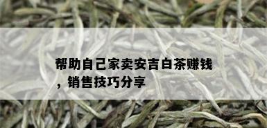 帮助自己家卖安吉白茶赚钱，销售技巧分享