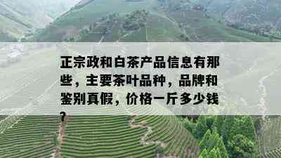 正宗政和白茶产品信息有那些，主要茶叶品种，品牌和鉴别真假，价格一斤多少钱？