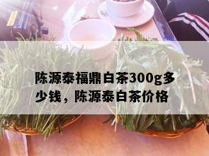 陈源泰福鼎白茶300g多少钱，陈源泰白茶价格