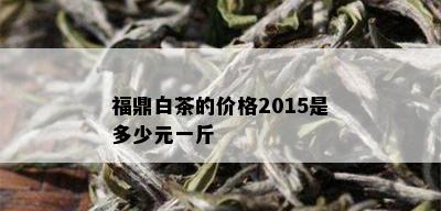 福鼎白茶的价格2015是多少元一斤