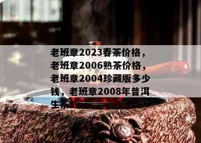 老班章2023春茶价格，老班章2006熟茶价格，老班章2004珍藏版多少钱，老班章2008年普洱生茶