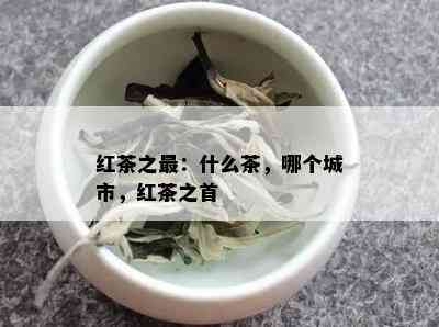 红茶之最：什么茶，哪个城市，红茶之首