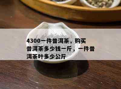 4300一件普洱茶，购买普洱茶多少钱一斤，一件普洱茶叶多少公斤