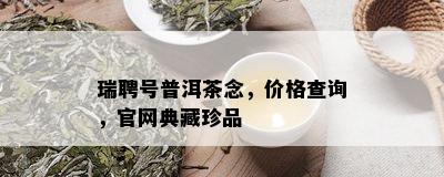 瑞聘号普洱茶念，价格查询，官网典藏珍品