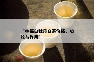 “林福白牡丹白茶价格、功效与作用”