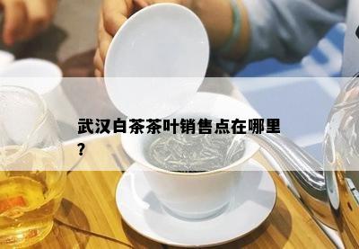 武汉白茶茶叶销售点在哪里？