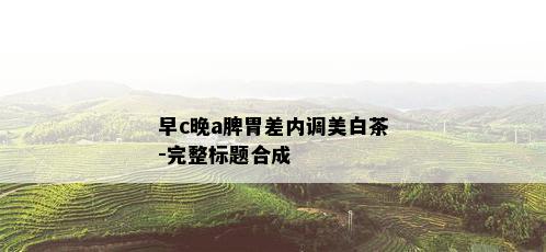 早c晚a脾胃差内调美白茶-完整标题合成