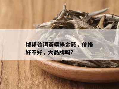 域邦普洱茶糯米金砖，价格好不好，大品牌吗？