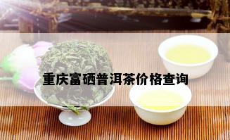 重庆富硒普洱茶价格查询