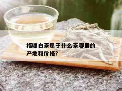 福鼎白茶属于什么茶哪里的产地和价格？