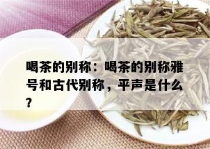 喝茶的别称：喝茶的别称雅号和古代别称，平声是什么？