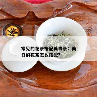 常见的花茶搭配美白茶：美白的花茶怎么搭配？