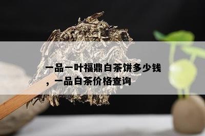 一品一叶福鼎白茶饼多少钱，一品白茶价格查询