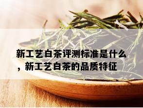 新工艺白茶评测标准是什么，新工艺白茶的品质特征