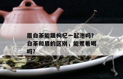 眉白茶能跟枸杞一起泡吗？白茶和眉的区别，能煮着喝吗？