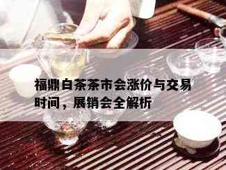 福鼎白茶茶市会涨价与交易时间，展销会全解析