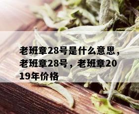 老班章28号是什么意思，老班章28号，老班章2019年价格