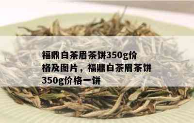 福鼎白茶眉茶饼350g价格及图片，福鼎白茶眉茶饼350g价格一饼