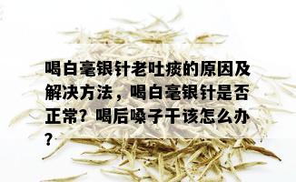 喝白毫银针老吐痰的原因及解决方法，喝白毫银针是否正常？喝后嗓子干该怎么办？