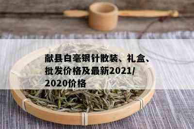 献县白毫银针散装、礼盒、批发价格及最新2021/2020价格