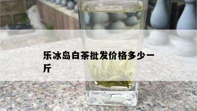 乐冰岛白茶批发价格多少一斤