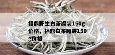 福鼎野生白茶罐装150g价格，福鼎白茶罐装150g价格