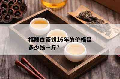 福鼎白茶饼16年的价格是多少钱一斤？