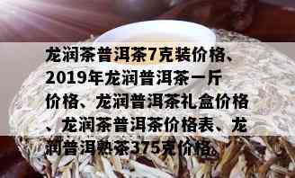 龙润茶普洱茶7克装价格、2019年龙润普洱茶一斤价格、龙润普洱茶礼盒价格、龙润茶普洱茶价格表、龙润普洱熟茶375克价格。