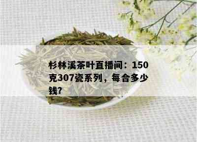 杉林溪茶叶直播间：150克307瓷系列，每合多少钱？