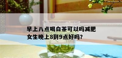 早上八点喝白茶可以吗减肥女生晚上8到9点好吗？