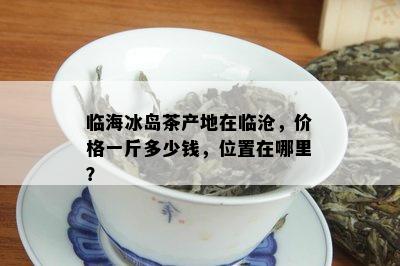 临海冰岛茶产地在临沧，价格一斤多少钱，位置在哪里？