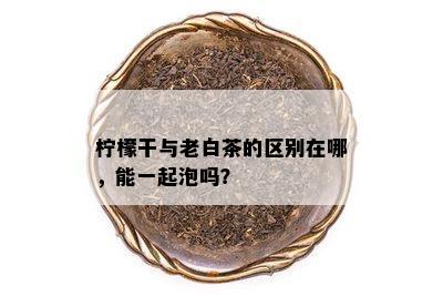 柠檬干与老白茶的区别在哪，能一起泡吗？