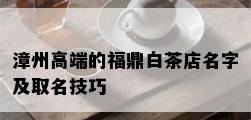 漳州高端的福鼎白茶店名字及取名技巧