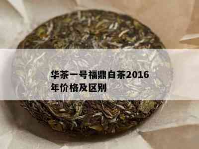 华茶一号福鼎白茶2016年价格及区别