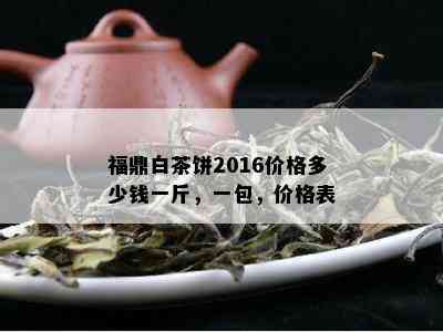 福鼎白茶饼2016价格多少钱一斤，一包，价格表