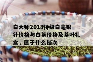 白大师2018特级白毫银针价格与白茶价格及茶叶礼盒，属于什么档次