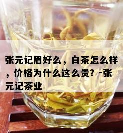 张元记眉好么，白茶怎么样，价格为什么这么贵？-张元记茶业