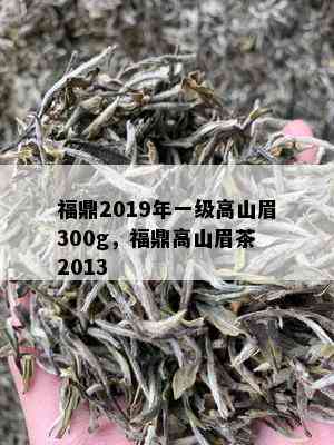 福鼎2019年一级高山眉300g，福鼎高山眉茶 2013