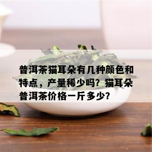 普洱茶猫耳朵有几种颜色和特点，产量稀少吗？猫耳朵普洱茶价格一斤多少？