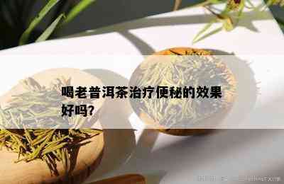 喝老普洱茶治疗便秘的效果好吗？