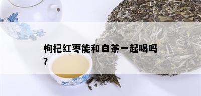 枸杞红枣能和白茶一起喝吗？