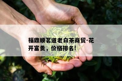 福鼎顺茗道老白茶商贸-花开富贵，价格排名!