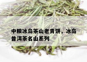 中粮冰岛茶山老青饼，冰岛普洱茶名山系列