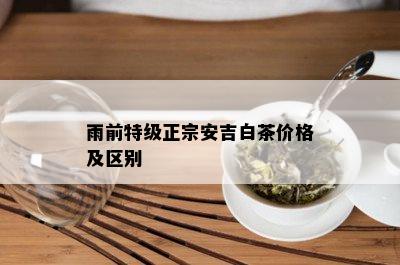 雨前特级正宗安吉白茶价格及区别