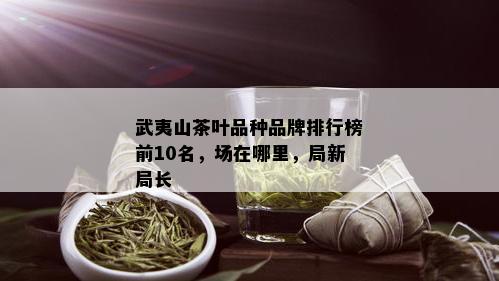 武夷山茶叶品种品牌排行榜前10名，场在哪里，局新局长